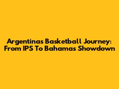 Argentina's Basketball Journey: From IPS To Bahamas Showdown