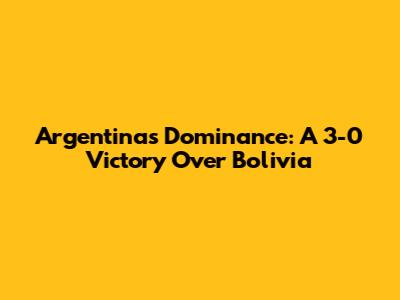 Argentina's Dominance: A 3-0 Victory Over Bolivia