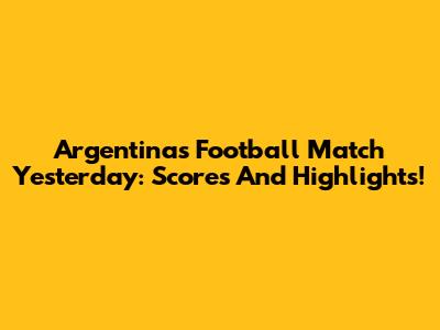Argentina's Football Match Yesterday: Scores And Highlights!