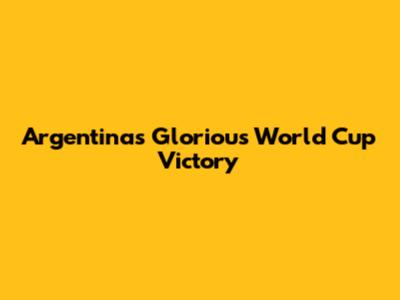 Argentina's Glorious World Cup Victory