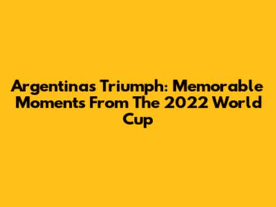 Argentina's Triumph: Memorable Moments From The 2022 World Cup