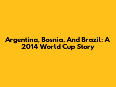 Argentina, Bosnia, And Brazil: A 2014 World Cup Story