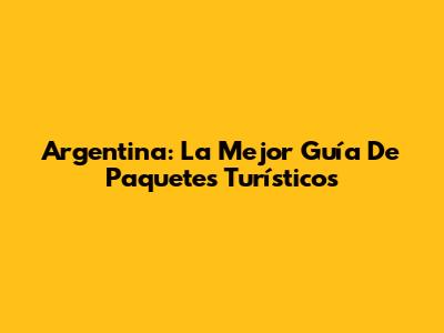 Argentina: La Mejor Guía De Paquetes Turísticos