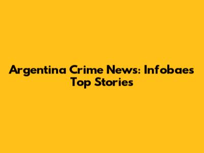 Argentina Crime News: Infobae's Top Stories