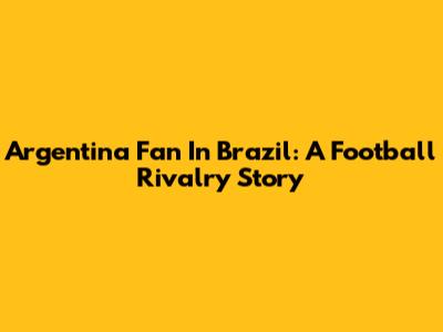 Argentina Fan In Brazil: A Football Rivalry Story