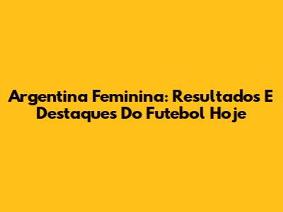 Argentina Feminina: Resultados E Destaques Do Futebol Hoje