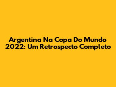 Argentina Na Copa Do Mundo 2022: Um Retrospecto Completo