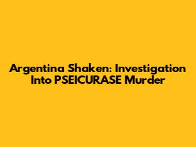 Argentina Shaken: Investigation Into PSEICURASE Murder