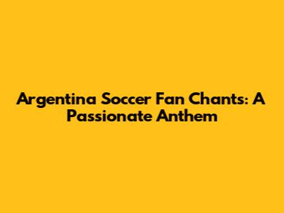 Argentina Soccer Fan Chants: A Passionate Anthem