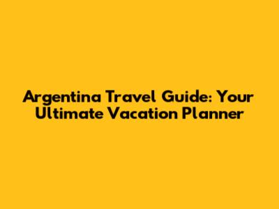 Argentina Travel Guide: Your Ultimate Vacation Planner