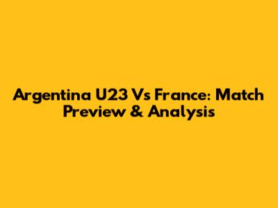 Argentina U23 Vs France: Match Preview & Analysis