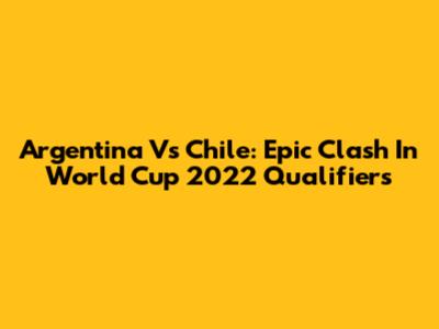 Argentina Vs Chile: Epic Clash In World Cup 2022 Qualifiers