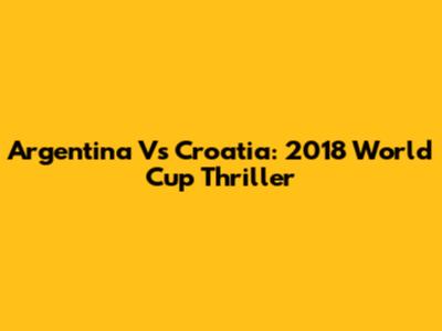 Argentina Vs Croatia: 2018 World Cup Thriller