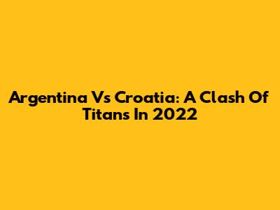 Argentina Vs Croatia: A Clash Of Titans In 2022