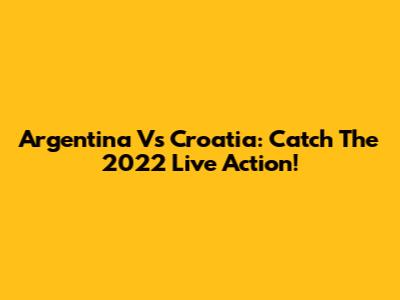 Argentina Vs Croatia: Catch The 2022 Live Action!