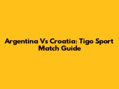 Argentina Vs Croatia: Tigo Sport Match Guide