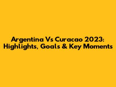 Argentina Vs Curacao 2023: Highlights, Goals & Key Moments