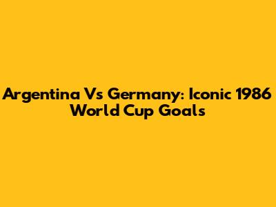 Argentina Vs Germany: Iconic 1986 World Cup Goals