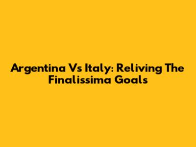 Argentina Vs Italy: Reliving The Finalissima Goals