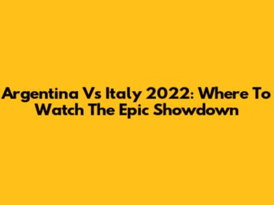 Argentina Vs Italy 2022: Where To Watch The Epic Showdown