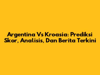 Argentina Vs Kroasia: Prediksi Skor, Analisis, Dan Berita Terkini