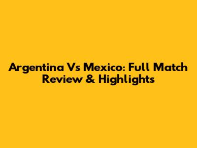 Argentina Vs Mexico: Full Match Review & Highlights