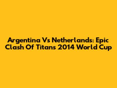 Argentina Vs Netherlands: Epic Clash Of Titans 2014 World Cup