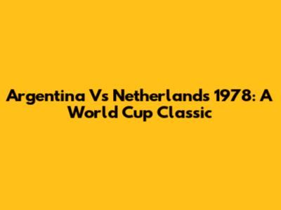 Argentina Vs Netherlands 1978: A World Cup Classic