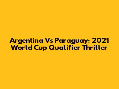 Argentina Vs Paraguay: 2021 World Cup Qualifier Thriller