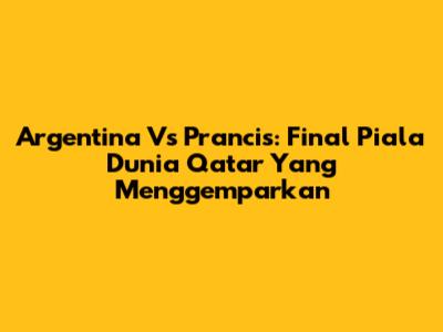 Argentina Vs Prancis: Final Piala Dunia Qatar Yang Menggemparkan