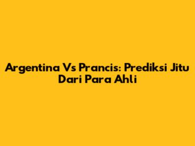 Argentina Vs Prancis: Prediksi Jitu Dari Para Ahli