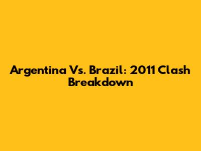 Argentina Vs. Brazil: 2011 Clash Breakdown