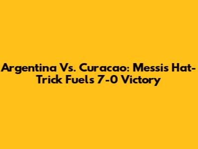 Argentina Vs. Curacao: Messi's Hat-Trick Fuels 7-0 Victory