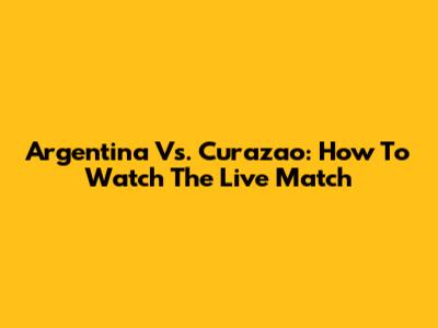 Argentina Vs. Curazao: How To Watch The Live Match