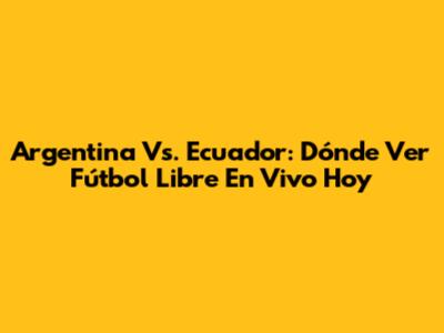 Argentina Vs. Ecuador: Dónde Ver Fútbol Libre En Vivo Hoy