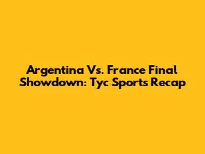Argentina Vs. France Final Showdown: Tyc Sports Recap