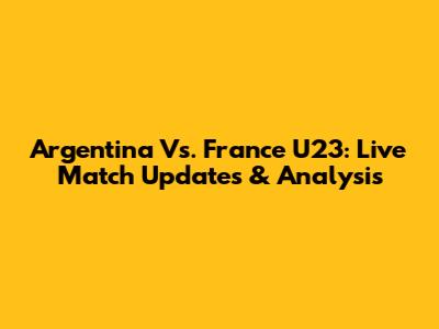 Argentina Vs. France U23: Live Match Updates & Analysis