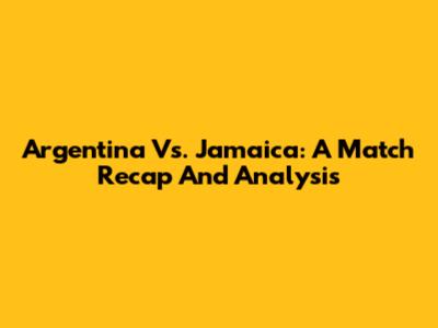 Argentina Vs. Jamaica: A Match Recap And Analysis
