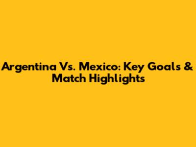 Argentina Vs. Mexico: Key Goals & Match Highlights