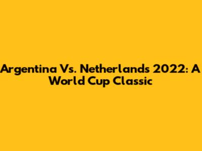 Argentina Vs. Netherlands 2022: A World Cup Classic