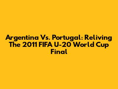 Argentina Vs. Portugal: Reliving The 2011 FIFA U-20 World Cup Final