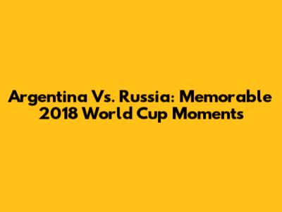 Argentina Vs. Russia: Memorable 2018 World Cup Moments