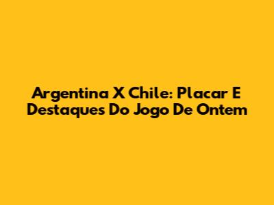 Argentina X Chile: Placar E Destaques Do Jogo De Ontem