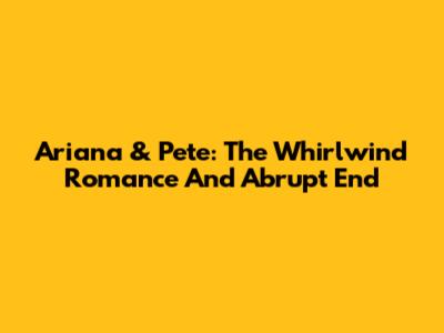 Ariana & Pete: The Whirlwind Romance And Abrupt End