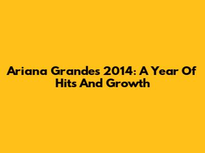 Ariana Grande's 2014: A Year Of Hits And Growth