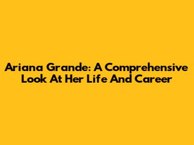 Ariana Grande: A Comprehensive Look At Her Life And Career