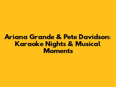 Ariana Grande & Pete Davidson: Karaoke Nights & Musical Moments