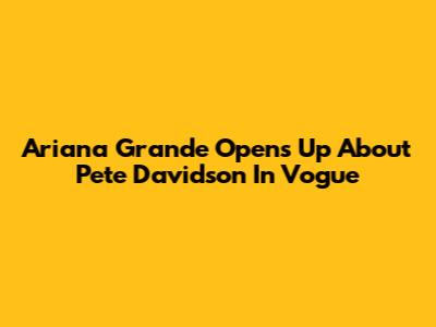 Ariana Grande Opens Up About Pete Davidson In Vogue