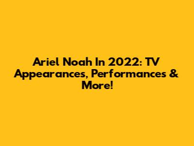 Ariel Noah In 2022: TV Appearances, Performances & More!