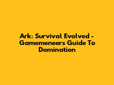 Ark: Survival Evolved - Gamemeneer's Guide To Domination